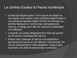 Le contrat d’auteur à l’heure numérique
 contrat par lequel l'auteur d'une œuvre de l'esprit ou
ses ayants droit cèdent à des conditions déterminées à
une personne appelée éditeur le droit de fabriquer ou
de faire fabriquer en nombre des exemplaires de
l'œuvre, à charge pour elle d'en assurer la publication
et la diffusion
 comporte une partie obligatoirement distincte portant
sur la version numérique de l’œuvre
 Editeur tenu d'assurer à l'œuvre une exploitation
permanente et suivie et une diffusion commerciale. En
cas de manquement à cette obligation, l'auteur peut
reprendre son droit de reproduction numérique.
15
 
