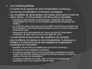  Le contrat précise
○ La durée de la cession du droit d’exploitation numérique ;
○ Les formes d’exploitation numérique envisagées;
○ Les modalités de rémunération de l’auteur ainsi que le mode de
calcul retenu ; la rémunération dot être juste et équitable.
 Assiette de rémunération proportionnelle: l’ensemble des produits
d’exploitation de l’œuvre, yc les recettes publicitaires encaissées par
l’éditeur.
 Le contrat ne peut porter que sur les modèles économiques existant lors
de la signature, mais toute clause excluant a priori une source future de
revenus est nulle
 Réexamen de la rémunération de l’auteur au titre de l’exploitation
numérique: de plein droit au terme d’un délai de 4 ans.
○ La périodicité et les formes des redditions de comptes.
○ Les conditions de reprise du droit d’exploitation numérique si
l’éditeur n’a exécuté aucune des obligations d’exploitation
numérique lui incombant :
 exploiter l’œuvre dans sa totalité sous une forme numérique ;
 la présenter à son catalogue numérique ;
 la rendre accessible dans un format technique exploitable en tenant
compte des formats usuels du marché et de leur évolution, et dans au
moins un format non propriétaire ;
 la rendre accessible à la vente, dans un format numérique non
propriétaire, sur un ou plusieurs sites en ligne.
16
 