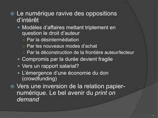  Le numérique ravive des oppositions
d’intérêt
 Modèles d’affaires mettant triplement en
question le droit d’auteur
○ Par la désintermédiation
○ Par les nouveaux modes d’achat
○ Par la déconstruction de la frontière auteur/lecteur
 Compromis par la durée devient fragile
 Vers un rapport salarial?
 L’émergence d’une économie du don
(crowdfunding)
 Vers une inversion de la relation papier-
numérique. Le bel avenir du print on
demand
19
 