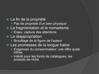  La fin de la propriété
 Pas de propriété d’un bien physique
 La fragmentation et le nomadisme
 Enjeu: capture des attentions
 La réappropriation
 Brouillage de la figure de l’auteur
 Les promesses de la longue traine
 Exigences du consommateur: une offre quasi
infinie
 Intérêt pour les fonds de catalogues, les
produits de niche
5
 