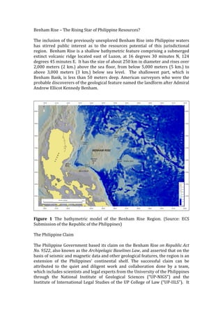 Benham 
Rise 
– 
The 
Rising 
Star 
of 
Philippine 
Resources? 
The 
inclusion 
of 
the 
previously 
unexplored 
Benham 
Rise 
into 
Philippine 
waters 
has 
stirred 
public 
interest 
as 
to 
the 
resources 
potential 
of 
this 
jurisdictional 
region. 
Benham 
Rise 
is 
a 
shallow 
bathymetric 
feature 
comprising 
a 
submerged 
extinct 
volcanic 
ridge 
located 
east 
of 
Luzon, 
at 
16 
degrees 
30 
minutes 
N, 
124 
degrees 
45 
minutes 
E. 
It 
has 
the 
size 
of 
about 
250 
km 
in 
diameter 
and 
rises 
over 
2,000 
meters 
(2 
km.) 
above 
the 
sea 
floor, 
from 
below 
5,000 
meters 
(5 
km.) 
to 
above 
3,000 
meters 
(3 
km.) 
below 
sea 
level. 
The 
shallowest 
part, 
which 
is 
Benham 
Bank, 
is 
less 
than 
50 
meters 
deep. 
American 
surveyors 
who 
were 
the 
probable 
discoverers 
of 
the 
geological 
feature 
named 
the 
landform 
after 
Admiral 
Andrew 
Ellicot 
Kennedy 
Benham. 
Figure 
1 
The 
bathymetric 
model 
of 
the 
Benham 
Rise 
Region. 
(Source: 
ECS 
Submission 
of 
the 
Republic 
of 
the 
Philippines) 
The 
Philippine 
Claim 
The 
Philippine 
Government 
based 
its 
claim 
on 
the 
Benham 
Rise 
on 
Republic 
Act 
No. 
9522, 
also 
known 
as 
the 
Archipelagic 
Baselines 
Law, 
and 
asserted 
that 
on 
the 
basis 
of 
seismic 
and 
magnetic 
data 
and 
other 
geological 
features, 
the 
region 
is 
an 
extension 
of 
the 
Philippines’ 
continental 
shelf. 
The 
successful 
claim 
can 
be 
attributed 
to 
the 
quiet 
and 
diligent 
work 
and 
collaboration 
done 
by 
a 
team, 
which 
includes 
scientists 
and 
legal 
experts 
from 
the 
University 
of 
the 
Philippines 
through 
the 
National 
Institute 
of 
Geological 
Sciences 
(“UP-­‐NIGS”) 
and 
the 
Institute 
of 
International 
Legal 
Studies 
of 
the 
UP 
College 
of 
Law 
(“UP-­‐IILS”). 
It 
 