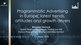 Programmatic Advertising
in Europe: latest trends,
attitudes and growth drivers
Benjamin Hancock
Global Head of Programmatic Trading and IAB
Europe Programmatic Trading Committee member
11 October 2018
@iabeurope
 