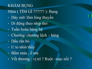 11
KHÁM BỤNG
Nhìn ( TÌM GÌ ?????? ): Bụng
- Dày mỡ/ lõm lòng thuyền
- Di động theo nhịp thở
- Tuần hoàn bàng hệ
- Chướng/ chướng lệch – báng
- Dấu rắn bò
- U to nhìn thấy
- Bầm máu , ổ mủ
- Vết thương : vị trí ? Ruột –mạc nối ?
 