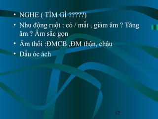 12
• NGHE ( TÌM GÌ ?????)
• Nhu động ruột : có / mất , giảm âm ? Tăng
âm ? Âm sắc gọn
• Âm thổi :ĐMCB ,ĐM thận, chậu
• Dấu óc ách
 