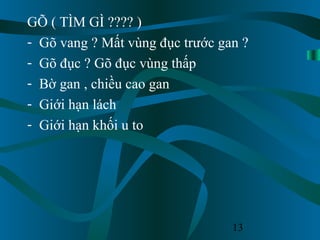 13
GÕ ( TÌM GÌ ???? )
- Gõ vang ? Mất vùng đục trước gan ?
- Gõ đục ? Gõ đục vùng thấp
- Bờ gan , chiều cao gan
- Giới hạn lách
- Giới hạn khối u to
 