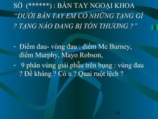 14
SỜ (******) : BÀN TAY NGOẠI KHOA
“DƯỚI BÀN TAY EM CÓ NHỮNG TẠNG GÌ
? TẠNG NÀO ĐANG BỊ TỔN THƯƠNG ?”
- Điểm đau- vùng đau : điểm Mc Burney,
điểm Murphy, Mayo Robson,
- 9 phân vùng giải phẫu trên bụng : vùng đau
? Đề kháng ? Có u ? Quai ruột lệch ?
 