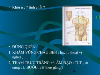 16
• Khối u : 7 tính chất ?
• ĐỪNG QUÊN :
1. KHÁM VÙNG CHẬU BẸN : hạch , thoát vị
nghẹt , ....
2. THĂM TRỰC TRÀNG +/- ÂM ĐẠO : TLT , tử
cung , U BƯỚU, vật theo găng ?
 
