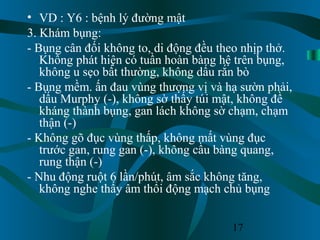 17
• VD : Y6 : bệnh lý đường mật
3. Khám bụng:
- Bụng cân đối không to, di động đều theo nhịp thở.
Không phát hiện có tuần hoàn bàng hệ trên bụng,
không u sẹo bất thường, không dấu rắn bò
- Bụng mềm. ấn đau vùng thượng vị và hạ sườn phải,
dấu Murphy (-), không sờ thấy túi mật, không đề
kháng thành bụng, gan lách không sờ chạm, chạm
thận (-)
- Không gõ đục vùng thấp, không mất vùng đục
trước gan, rung gan (-), không cầu bàng quang,
rung thận (-)
- Nhu động ruột 6 lần/phút, âm sắc không tăng,
không nghe thấy âm thổi động mạch chủ bụng
 