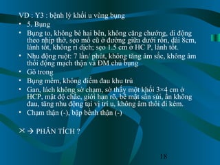 18
VD : Y3 : bệnh lý khối u vùng bụng
• 5. Bụng
• Bụng to, không bè hai bên, không căng chướng, di động
theo nhịp thở, sẹo mổ cũ ở đường giữa dưới rốn, dài 8cm,
lành tốt, không rỉ dịch; sẹo 1.5 cm ở HC P, lành tốt.
• Nhu động ruột: 7 lần/ phút, không tăng âm sắc, không âm
thổi động mạch thận và ĐM chủ bụng
• Gõ trong
• Bụng mềm, không điểm đau khu trú
• Gan, lách không sờ chạm, sờ thấy một khối 3×4 cm ở
HCP, mật độ chắc, giới hạn rõ, bề mặt sần sùi, ấn không
đau, tăng nhu động tại vị trí u, không âm thổi đi kèm.
• Chạm thận (-), bập bềnh thận (-)
  PHÂN TÍCH ?
 