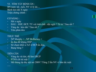19
VI . TÓM TẮT BỆNH ÁN :
BN nam/ nữ , tuổi, NV vì lý do....
Bệnh kéo dài X ngày
Triệu chứng chính :
CƠ NĂNG :
- Sốt x ngày
- ĐAU : HSP, HCP, TV với tính chất : đột ngột ? Từ từ ? Sau sốt ?
- Vàng da : kéo dài ? Sau sốt ?
- Tiêu phân đen
THỰC THỂ
- NP Murphy + , NP McBurney +
- ấn đau đề kháng HSP
- Sờ chạm khối u 5x5 ở HCP,ấn đau,
- Bụng báng ?
TIỀN CĂN
- Vàng da vài đợt, đã làm ERCP
- PTNS cắt túi mật ?
- Mổ thủng dạ dày nội soi 2009 ? Từng 2 lần NV vì bán tắc ruột
.....
 