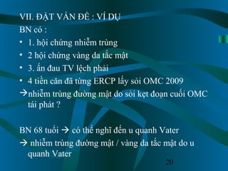 20
VII. ĐẶT VẤN ĐỀ : VÍ DỤ
BN có :
• 1. hội chứng nhiễm trùng
• 2 hội chứng vàng da tắc mật
• 3. ấn đau TV lệch phải
• 4 tiền căn đã từng ERCP lấy sỏi OMC 2009
nhiễm trùng đường mật do sỏi kẹt đoạn cuối OMC
tái phát ?
BN 68 tuổi  có thể nghĩ đến u quanh Vater
 nhiễm trùng đường mật / vàng da tắc mật do u
quanh Vater
 