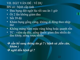 22
VII. ĐẶT VẤN ĐỀ : VÍ DỤ
BN có : bệnh cấp tính
• Đau bụng đột ngột lúc tối sau ăn 1 giờ
• Ói 2 lần không giảm đau
• Sốt 39 độ
• Khám bụng gồng cứng, không di động theo nhịp
thở
• Không mảng bầm máu vùng hông hoặc quanh rốn
• TC : viêm dạ dày, uống thuốc giảm đau nhiều do
đau khớp, uống rượu nhiều
 cần bổ sung thông tin gì ? ( bệnh sử ,tiền căn,
khám )
 nghĩ đến bệnh gì ?
 
