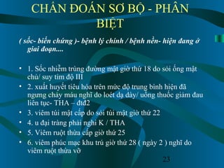 23
CHẨN ĐOÁN SƠ BỘ - PHÂN
BIỆT
( sốc- biến chứng )- bệnh lý chính / bệnh nền- hiện đang ở
giai đoạn....
• 1. Sốc nhiễm trùng đường mật giờ thứ 18 do sỏi ống mật
chủ/ suy tim độ III
• 2. xuất huyết tiêu hóa trên mức độ trung bình hiện đã
ngưng chảy máu nghĩ do loét dạ dày/ uống thuốc giảm đau
liên tục- THA – đtđ2
• 3. viêm túi mật cấp do sỏi túi mật giờ thứ 22
• 4. u đại tràng phải nghi K / THA
• 5. Viêm ruột thừa cấp giờ thứ 25
• 6. viêm phúc mạc khu trú giờ thứ 28 ( ngày 2 ) nghĩ do
viêm ruột thừa vỡ
 
