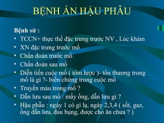 24
BỆNH ÁN HẬU PHẪU
Bệnh sử :
• TCCN+ thực thể đặc trưng trước NV , Lúc khám
• XN đặc trưng trước mổ
• Chẩn đoán trước mổ
• Chẩn đoán sau mổ
• Diễn tiến cuộc mổ ( tóm lược )- tổn thương trong
mổ là gì ?- biến chứng trong cuộc mổ
• Truyền máu trong mổ ?
• Dẫn lưu sau mổ : mấy ống, dẫn lưu gì ?
• Hậu phẫu : ngày 1 có gì lạ, ngày 2,3,4 ( sốt, gaz,
ống dẫn lưu, đau bụng, được cho ăn chưa ? )
 