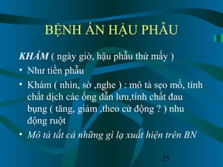25
BỆNH ÁN HẬU PHẪU
KHÁM ( ngày giờ, hậu phẫu thứ mấy )
• Như tiền phẫu
• Khám ( nhìn, sờ ,nghe ) : mô tả sẹo mổ, tính
chất dịch các ống dẫn lưu,tính chất đau
bụng ( tăng, giảm ,theo cử động ? ) nhu
động ruột
• Mô tả tất cả những gì lạ xuất hiện trên BN
 