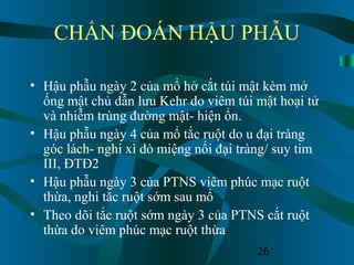 26
CHẨN ĐOÁN HẬU PHẪU
• Hậu phẫu ngày 2 của mổ hở cắt túi mật kèm mở
ống mật chủ dẫn lưu Kehr do viêm túi mật hoại tử
và nhiễm trùng đường mật- hiện ổn.
• Hậu phẫu ngày 4 của mổ tắc ruột do u đại tràng
góc lách- nghi xì dò miệng nối đại tràng/ suy tim
III, ĐTĐ2
• Hậu phẫu ngày 3 của PTNS viêm phúc mạc ruột
thừa, nghi tắc ruột sớm sau mổ
• Theo dõi tắc ruột sớm ngày 3 của PTNS cắt ruột
thừa do viêm phúc mạc ruột thừa
 