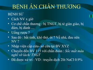27
BỆNH ÁN CHẤN THƯƠNG
BỆNH SỬ
• Cách NV x giờ
• Cơ chế chấn thương : bị TNGT, bị té giàn giáo, bị
đâm, bị đánh ....
• Uống rượu ?
• Sau đó : bất tỉnh, khó thở, ói ? Về nhà, đau nên
NV ?
• Nhập viện cấp cứu- sơ cứu tại BV XYZ
• Chuyển đến BV 115 với chẩn đoán : Sốc mất máu
nghĩ vỡ lách/ TNGT
• Đã được xử trí : VD : truyền dịch 2lít NaCl 0.9%
 