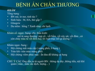 28
BỆNH ÁN CHẤN THƯƠNG
KHÁM
Tổng trạng :
• BN mê, lơ mơ, tỉnh táo ?
• Sinh hiệu : M, HA, thở gấp ?
• Glasgow
• Da niêm : hồng ? Xanh nhạt, chi lạnh
Khám cổ -ngực- bụng- chi- thần kinh:
mô tả sang thương: nẹp cổ , vết bầm, vết xây sát, vết đâm , có
còn chảy máu từ vết đêm hay lòi ruột-mạc nối gì không ?
Khám ngực- bụng :
• Hội chứng mất máu cấp ( màng phổi, ổ bụng )
• Tràn khí- tràn máu màng phổi
• Hội chứng viêm phúc mạc : ấn đau đề kháng cả bụng
CHÚ Ý CÁC Ống dẫn ra từ người BN : thông dạ dày ,thông tiểu, nội khí
quản ( máu , màu sắc dịch, lượng... )
 
