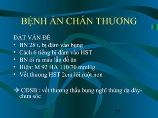 29
BỆNH ÁN CHẤN THƯƠNG
ĐẶT VẤN ĐỀ
• BN 28 t, bị đâm vào bụng
• Cách 6 tiếng bị đâm vào HST
• BN ói ra máu lẫn đồ ăn
• Hiện: M 92 HA 110/70 mmHg
• Vết thương HST 2cm lòi ruột non
 CĐSB : vết thương thấu bụng nghĩ thủng dạ dày-
chưa sốc
 
