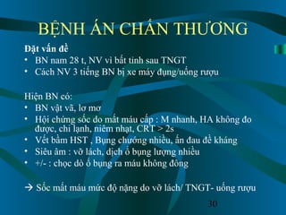 30
BỆNH ÁN CHẤN THƯƠNG
Đặt vấn đề
• BN nam 28 t, NV vì bất tỉnh sau TNGT
• Cách NV 3 tiếng BN bị xe máy đụng/uống rượu
Hiện BN có:
• BN vật vã, lơ mơ
• Hội chứng sốc do mất máu cấp : M nhanh, HA không đo
được, chi lạnh, niêm nhạt, CRT > 2s
• Vết bầm HST , Bụng chướng nhiều, ấn đau đề kháng
• Siêu âm : vỡ lách, dịch ổ bụng lượng nhiều
• +/- : chọc dò ổ bụng ra máu không đông
 Sốc mất máu mức độ nặng do vỡ lách/ TNGT- uống rượu
 