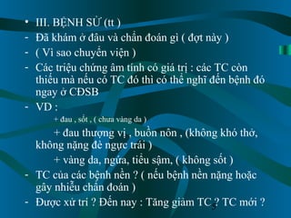 5
• III. BỆNH SỬ (tt )
- Đã khám ở đâu và chẩn đoán gì ( đợt này )
- ( Vì sao chuyển viện )
- Các triệu chứng âm tính có giá trị : các TC còn
thiếu mà nếu có TC đó thì có thể nghĩ đến bệnh đó
ngay ở CĐSB
- VD :
+ đau , sốt , ( chưa vàng da )
+ đau thượng vị , buồn nôn , (không khó thở,
không nặng đè ngực trái )
+ vàng da, ngứa, tiểu sậm, ( không sốt )
- TC của các bệnh nền ? ( nếu bệnh nền nặng hoặc
gây nhiễu chẩn đoán )
- Được xử trí ? Đến nay : Tăng giảm TC ? TC mới ?
 