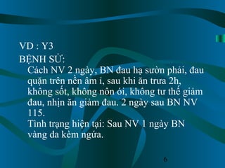 6
VD : Y3
BỆNH SỬ:
Cách NV 2 ngày, BN đau hạ sườn phải, đau
quặn trên nền âm ỉ, sau khi ăn trưa 2h,
không sốt, không nôn ói, không tư thế giảm
đau, nhịn ăn giảm đau. 2 ngày sau BN NV
115.
Tình trạng hiện tại: Sau NV 1 ngày BN
vàng da kèm ngứa.
 