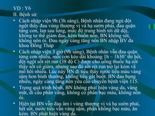 7
VD : Y6
II. Bệnh sử:
• Cách nhập viện 9h (3h sáng), Bệnh nhân đang ngủ đột
ngột thấy đau vùng thượng vị và hạ sườn phải, đau quặn
từng cơn, lan sau lưng, mức độ trung bình tới dữ dội,
không tư thế giảm đau, kèm buồn nôn, BN không sốt,
không nôn ói. Đau ngày càng tăng nên BN nhập BV đa
khoa Đồng Tháp
• Cách nhập viện 3 giờ (9h sáng), Bệnh nhân vẫn đau quặn
từng cơn nhiều, mỗi cơn kéo dài khoảng 1h – 1h30’ thì hết,
đột ngột sốt rét run (38 độ C) được cho uống thuốc hạ sốt
thấy sốt có giảm, nhưng sau đó sốt rét run trở lại kèm vã
mồ hôi nhiều. Lúc này BN đi tiểu thấy nước tiểu màu vàng
sậm hơn bình thường, không tiểu gắt buốt. BN đau bụng
nhiều, ngày càng tăng nên yêu cầu chuyển bệnh viện 115.
• Trong quá trình bệnh, BN không phát hiện vàng da, vàng
mắt, đi cầu phân vàng, không có phân bạc màu, không nôn
ói.
• Hiện tại BN vẫn đau âm ỉ vùng thượng vị và hạ sườn phải,
hết sốt, nước tiểu vẫn vàng sậm, phân không bạc màu, ăn
kém. BN phát hiện vàng da.
 
