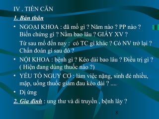 8
IV . TIỀN CĂN
1. Bản thân
• NGOẠI KHOA : đã mổ gì ? Năm nào ? PP nào ?
Biến chứng gì ? Nằm bao lâu ? GIẤY XV ?
Từ sau mổ đến nay : có TC gì khác ? Có NV trở lại ?
Chẩn đoán gì sau đó ?
• NỘI KHOA : bệnh gì ? Kéo dài bao lâu ? Điều trị gì ?
( Hiện đang dùng thuốc nào ?)
• YẾU TỐ NGUY CƠ : làm việc nặng, sinh đẻ nhiều,
mập, uống thuốc giảm đau kéo dài ? ....
• Dị ứng
2. Gia đình : ung thư và di truyền , bệnh lây ?
 