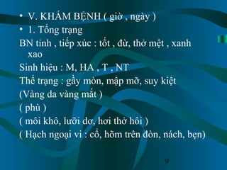9
• V. KHÁM BỆNH ( giờ , ngày )
• 1. Tổng trạng
BN tỉnh , tiếp xúc : tốt , đừ, thở mệt , xanh
xao
Sinh hiệu : M, HA , T , NT
Thể trạng : gầy mòn, mập mỡ, suy kiệt
(Vàng da vàng mắt )
( phù )
( môi khô, lưỡi dơ, hơi thở hôi )
( Hạch ngoại vi : cổ, hõm trên đòn, nách, bẹn)
 