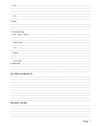 b. Tim: ........................................................................................................................................................
........................................................................................................................................................................
........................................................................................................................................................................
........................................................................................................................................................................
    c. Vú: .........................................................................................................................................................
........................................................................................................................................................................
4. Bụng :
........................................................................................................................................................................
........................................................................................................................................................................
........................................................................................................................................................................
5. Tứ chi cột sống:
   a. Da – Lông – Móng : ...............................................................................................................................
........................................................................................................................................................................
........................................................................................................................................................................
    b. Mạch máu: ............................................................................................................................................
........................................................................................................................................................................
    c. Cơ: .........................................................................................................................................................
........................................................................................................................................................................
    d. Khớp: .....................................................................................................................................................
........................................................................................................................................................................
........................................................................................................................................................................
     e. Cột sống: ..............................................................................................................................................
6. Thần kinh: .................................................................................................................................................
........................................................................................................................................................................
........................................................................................................................................................................
........................................................................................................................................................................
VII. TÓM TẮT BỆNH ÁN:
........................................................................................................................................................................
........................................................................................................................................................................
........................................................................................................................................................................
........................................................................................................................................................................
........................................................................................................................................................................
........................................................................................................................................................................
........................................................................................................................................................................
........................................................................................................................................................................
........................................................................................................................................................................
........................................................................................................................................................................
VIII. ĐẶT VẤN ĐỀ:
........................................................................................................................................................................
........................................................................................................................................................................
........................................................................................................................................................................
........................................................................................................................................................................
........................................................................................................................................................................

                                                                                                                                                                      3
                                                                                                                                                       Trang
 
