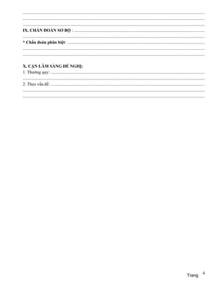 ........................................................................................................................................................................
........................................................................................................................................................................
........................................................................................................................................................................
IX. CHẨN ĐOÁN SƠ BỘ : ........................................................................................................................
........................................................................................................................................................................
* Chẩn đoán phân biệt: ..............................................................................................................................
........................................................................................................................................................................
........................................................................................................................................................................

X. CẬN LÂM SÀNG ĐỀ NGHỊ:
1. Thường quy: ..............................................................................................................................................
........................................................................................................................................................................
2. Theo vấn đề: ..............................................................................................................................................
........................................................................................................................................................................
........................................................................................................................................................................




                                                                                                                                                                      4
                                                                                                                                                       Trang
 