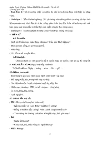 Huấn luyện kỹ năng Y khoa-SKILLSLAB-Module: Hệ nội tiết
Kỹ năng giao tiếp
2
- Giai đoạn 2: Tình trạng lúc nhập viện (Ghi lại các triệu chứng được phát hiện lúc nhập
viện).
- Giai đoạn 3: Diễn tiến bệnh phòng: Ghi lại những triệu chứng chính (cơ năng và thực thể)
liên quan đến quá trình điều trị, triệu chứng giảm hoặc tăng lên, hoặc triệu chứng mới xuất
hiện trong quá trình điều trị (nếu thời gian ngắn nên ghi theo từng ngày).
- Giai đoạn 4: Tình trạng bệnh hiện tại (chủ yếu là triệu chứng cơ năng).
4. TIỀN SỬ:
4.1. Bản thân:
- Bệnh tật: Chẩn đoán, ngày tháng năm nào? Điều trị ở đâu? Kết quả?
- Thói quen ăn uống, đi lại vùng dịch tễ.
- Mức sống
- Nữ: tiền sử về sản phụ khoa.
4.2 Gia đình:
Ghi nhận bệnh tật liên quan vấn đề di truyền hoặc lây truyền. Nên ghi cụ thể càng tốt.
5. KHÁM LÂM SÀNG: ngày thứ mấy của bệnh
Thời điểm khám: Ngày … tháng … năm … lúc … giờ …
5.1. Khám tổng quát:
- Tình trạng tri giác của bệnh nhân: bệnh nhân tỉnh? Tiếp xúc?
- Thể trạng: Gầy, béo, trung bình hay suy kiệt.
- Dấu hiệu sinh tồn: Mạch, nhiệt độ, huyết áp, nhịp thở.
- Chiều cao, cân nặng, BMI, chỉ số vòng eo – vòng hông
- Da niêm, lông, tóc, móng.
- Hạch ngoại vi.
5.2. Khám đầu mặt cổ:
- Mắt: (Học cụ thể trong bài khám mắt)
+ Kết mạc mắt: Có viêm đỏ hay xuất huyết không?
+ Đồng tử hai bên đều không? Phản xạ ánh sáng như thế nào?
+ Tìm những tổn thương khác như: Khô giác mạc, loét giác mạc?
- Tai:
+ Nghe tốt không?
+ Chảy dịch, mủ, máu ở ống tai ngoài không?
- Mũi – Xoang:
 