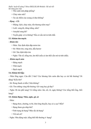 Huấn luyện kỹ năng Y khoa-SKILLSLAB-Module: Hệ nội tiết
Kỹ năng giao tiếp
3
+ Thở cánh mũi phập phồng?
+ Chảy máu mũi?
+ Ấn các điểm của xoang có đau không?
- Họng – Cổ:
+ Miệng: lệch, chảy máu, tổn thương niêm mạc?
+ Lưỡi: sưng đỏ, đóng trắng, nấm?
+ Amydal sưng đỏ?
+ Tuyến giáp: có to không? Nếu có cần mô tả tính chất.
5.3. Khám tim mạch:
- Khám tim:
+ Nhìn: Xác định diện đập mỏm tim
+ Sờ: Mỏm tim, rung miu, dấu harzer
+ Gõ: Xác định diện tim
+ Nghe: Tần số, tiếng tim, âm thổi (nếu có âm thổi cần mô tả tính chất).
- Khám mạch máu
+ Động mạch
+ Tĩnh mạch
+ Bạch mạch
5.4. Khám hô hấp:
- Nhìn lồng ngực: Cân đối 2 bên? Các khoảng liên sườn dãn hay co rút bất thường? Di
động? Kiểu thở?
- Sờ: Rung thanh có đều 2 bên không?
- Gõ: Tìm những vùng bất thường: Gõ vang hay gõ đục?
- Nghe: Rì rào phế nang? Có tiếng rales: ẩm, nổ, rít, ngáy không? Các tiếng thổi ống, thổi
hang?
5.5. Khám Bụng: Nhìn, nghe, gõ, sờ
- Nhìn:
+ Bụng thon, chướng, to bè, lõm lòng thuyền, hay có u cục? Rốn?
+ Bụng tham gia nhịp thở?
+Tình trạng da bụng? Màu sắc da bụng?
+ Vết mổ cũ?
- Nghe: Nhu động ruột, tiếng thổi bất thường ở bụng?
 