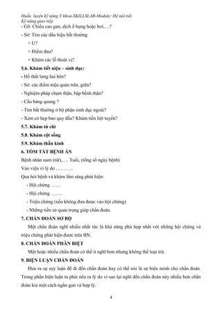 Huấn luyện kỹ năng Y khoa-SKILLSLAB-Module: Hệ nội tiết
Kỹ năng giao tiếp
4
- Gõ: Chiều cao gan, dịch ổ bụng hoặc hơi,…?
- Sờ: Tìm các dấu hiệu bất thường
+ U?
+ Điểm đau?
+ Khám các lỗ thoát vị?
5.6. Khám tiết niệu – sinh dục:
- Hố thắt lưng hai bên?
- Sờ: các điểm niệu quản trên, giữa?
- Nghiệm pháp chạm thận, bập bềnh thận?
- Cầu bàng quang ?
- Tìm bất thường ở bộ phận sinh dục ngoài?
- Xem có hẹp bao quy đầu? Khám tiền liệt tuyến?
5.7. Khám tứ chi
5.8. Khám cột sống
5.9. Khám thần kinh
6. TÓM TẮT BỆNH ÁN
Bệnh nhân nam (nữ),…. Tuổi, (tổng số ngày bệnh)
Vào viện vì lý do ………..
Qua hỏi bệnh và khám lâm sàng phát hiện:
- Hội chứng ……
- Hội chứng …….
- Triệu chứng (nếu không đưa được vào hội chứng)
- Những tiền sử quan trọng giúp chẩn đoán.
7. CHẨN ĐOÁN SƠ BỘ
Một chẩn đoán nghĩ nhiều nhất tức là khả năng phù hợp nhất với những hội chứng và
triệu chứng phát hiện được trên BN.
8. CHẨN ĐOÁN PHÂN BIỆT
Một hoặc nhiều chẩn đoán có thể ít nghĩ hơn nhưng không thể loại trừ.
9. BIỆN LUẬN CHẨN ĐOÁN
Đưa ra sự suy luận để đi đến chẩn đoán hay có thể nói là sự biện minh cho chẩn đoán.
Trong phần biện luận ta phải nêu ra lý do vì sao lại nghĩ đến chẩn đoán này nhiều hơn chẩn
đoán kia một cách ngắn gọn và hợp lý.
 