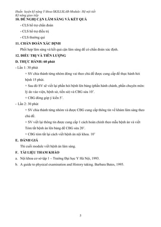 Huấn luyện kỹ năng Y khoa-SKILLSLAB-Module: Hệ nội tiết
Kỹ năng giao tiếp
5
10. ĐỀ NGHỊ CẬN LÂM SÀNG VÀ KẾT QUẢ
- CLS hổ trợ chẩn đoán
- CLS hổ trợ điều trị
- CLS thường qui
11. CHẨN ĐOÁN XÁC ĐỊNH
Phối hợp lâm sàng và kết quả cận lâm sàng để có chẩn đoán xác định.
12. ĐIỀU TRỊ VÀ TIÊN LƯỢNG
D. THỰC HÀNH: 60 phút
- Lần 1: 30 phút
+ SV chia thành từng nhóm đóng vai theo chủ đề được cung cấp để thực hành hỏi
bệnh 15 phút.
+ Sau đó SV sẽ viết lại phần hỏi bệnh lên bảng (phần hành chánh, phần chuyên môn:
lý do vào viện, bệnh sử, tiền sử) và CBG sửa 10’.
+ CBG đóng góp ý kiến 5’.
- Lần 2: 30 phút
+ SV chia thành từng nhóm và được CBG cung cấp thông tin về khám lâm sàng theo
chủ đề.
+ SV viết lại thông tin được cung cấp 1 cách hoàn chỉnh theo mẫu bệnh án và viết
Tóm tắt bệnh án lên bảng để CBG sửa 20’.
+ CBG tóm tắt lại cách viết bệnh án nội khoa. 10’
E. ĐÁNH GIÁ
Thi cuối module viết bệnh án lâm sàng.
F. TÀI LIỆU THAM KHẢO
a. Nội khoa cơ sở tập 1 – Trường Đại học Y Hà Nội, 1993.
b. A guide to physical examination and History taking. Barbara Bates, 1995.
 