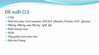 Đề xuất CLS
 CTM
 Sinh hóa máu: Ure,Creatinin, AST,ALT, albumin, Protein, GGT , glucose ,
 HBsAg, HBeAg, anti HbeAg , IgM, IgG
 Định lượng virus
 ĐGĐ
 Tổng phân tích nước tiểu
 Siêu âm ổ bụng
 