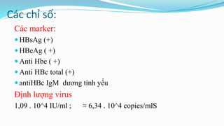 Các chỉ số:
Các marker:
 HBsAg (+)
 HBeAg ( +)
 Anti Hbe ( +)
 Anti HBc total (+)
 antiHBc IgM dương tính yếu
Định lượng virus
1,09 . 10^4 IU/ml ; ≈ 6,34 . 10^4 copies/mlS
 