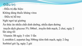 Điều trị:
- Điều trị đặc hiệu:
Không dùng thuốc kháng virus
- Điều trị hỗ trợ:
Nghỉ ngơi tại giường
Ăn thức ăn nhiều chất dinh dưỡng, nhiều đạm đường
truyền dịch glucose 5% 500ml , truyền tĩnh mạch, 2 chai, ngày 2
lần sáng tối
Vitamin 3B ngày 3 viên/ 3 lần
L ornithin L aspartat ống 500mg tiêm tĩnh mạch, ngày 2 ống
Sorbitol gói 5g, ngày 2 gói
 