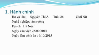 1. Hành chính
Họ và tên: Nguyễn Thị A Tuổi 26 Giới Nữ
Nghề nghiệp: làm ruộng
Địa chỉ: Hà Nội
Ngày vào viện 25/09/2015
Ngày làm bệnh án : 6/10/2015
 