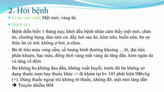 2. Hỏi bệnh
 Lí do vào viện: Mệt mỏi, vàng da
 Bệnh sử :
- Bệnh diễn biến 1 tháng nay, khởi đầu bệnh nhân cảm thấy mệt mỏi, chán
ăn, chướng bụng, đau mỏi cơ, đầy hơi sau ăn, kèm nôn, buồn nôn, bn sợ
thức ăn có mỡ, không ợ hơi, ợ chua.
- Bn đi tiểu màu vàng sẫm, số lượng bình thường khoảng …lít, đại tiện
phân khuôn, bạc màu, đồng thời vàng mắt vàng da tăng dần, kèm ngứa da
và tăng về đêm
- Bn không ho,không đau đầu, không xuất huyết, trước đó bn không sở
dụng thuốc nam hay thuốc khác -> đi khám tại bv 103 phát hiện HBsAg
(+). Dùng thuốc ngoại trú không rõ thuốc, không đỡ, mệt mỏi tăng dần
 Truyên nhiễm BM
 