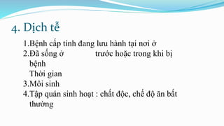 4. Dịch tễ
1.Bệnh cấp tính đang lưu hành tại nơi ở
2.Đã sống ở trước hoặc trong khi bị
bệnh
Thời gian
3.Môi sinh
4.Tập quán sinh hoạt : chất độc, chế độ ăn bất
thường
 