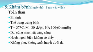 5.Khám bệnh( ngày thứ 11 sau vào viện)
Toàn thân
Bn tỉnh
Thể trạng trung bình
T = 37*C, M: 80 ck/ph, HA 100/60 mmHg
Da, củng mạc mắt vàng sáng
Hạch ngoại biên không sờ thấy
Không phù, không xuất huyết dưới da
 