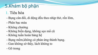 5.Khám bộ phận
1. Tiêu hóa
- Bụng cân đối, di động đều theo nhịp thở, rốn lõm,
- Phân bạc màu
- Không chướng
- Không biến dạng, không sẹo mổ cũ
- Không tuần hoàn bàng hệ
- Bụng mềm,không có phản ứng thành bụng.
- Gan không sờ thấy, lách không to
- Gõ trong
 