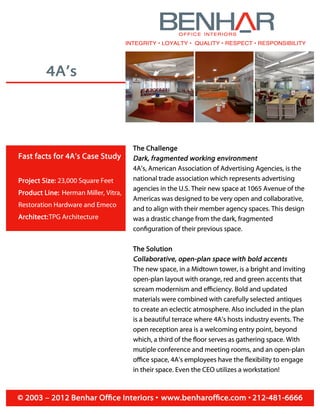 4A's
Fast facts for 4A's Case Study
Project Size: 23,000 Square Feet
Product Line: Herman Miller, Vitra,
Restoration Hardware and Emeco
Architect:TPG Architecture
BENH6ROFFICE INTERIORS
INTEGRITY• LOYALTY• QUALITY• RESPECT• RESPONSIBILITY
The Challenge
Dark, fragmented working environment
4A's, American Association of Advertising Agencies, is the
national trade association which represents advertising
agencies in the U.S. Their new space at 1065 Avenue of the
Americas was designed to be very open and collaborative,
and to align with their member agency spaces. This design
was a drastic change from the dark, fragmented
configuration of their previous space.
The Solution
Collaborative, open-plan space with bold accents
The new space, in a Midtown tower, is a bright and inviting
open-plan layout with orange, red and green accents that
scream modernism and efficiency. Bold and updated
materials were combined with carefully selected antiques
to create an eclectic atmosphere. Also included in the plan
is a beautiful terrace where 4A's hosts industry events. The
open reception area is a welcoming entry point, beyond
which, a third of the floor serves as gathering space. With
mutiple conference and meeting rooms, and an open-plan
office space, 4A's employees have the flexibility to engage
in their space. Even the CEO utilizes a workstation!
© 2003 - 2012 Benhar Office Interiors• www.benharoffice.com• 212-481-6666
 