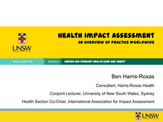 Health Impact Assessment
                                An Overview of Practice Worldwide



                       Centre for Primary Health Care and Equity




                                                      Ben Harris-Roxas
                                            Consultant, Harris-Roxas Health
               Conjoint Lecturer, University of New South Wales, Sydney
Health Section Co-Chair, International Association for Impact Assessment
 