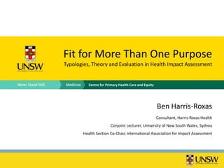 Fit for More Than One Purpose
Typologies, Theory and Evaluation in Health Impact Assessment


          Centre for Primary Health Care and Equity




                                                      Ben Harris-Roxas
                                                      Consultant, Harris-Roxas Health
                       Conjoint Lecturer, University of New South Wales, Sydney
       Health Section Co-Chair, International Association for Impact Assessment
 