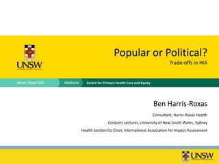 Popular or Political?
                                                        Trade-offs in HIA


   Centre for Primary Health Care and Equity




                                               Ben Harris-Roxas
                                               Consultant, Harris-Roxas Health
                Conjoint Lecturer, University of New South Wales, Sydney
Health Section Co-Chair, International Association for Impact Assessment
 