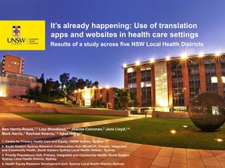 It’s already happening: Use of translation
apps and websites in health care settings
Results of a study across five NSW Local Health Districts
Ben Harris-Roxas,1,2 Lisa Woodland,3,1 Joanne Corcoran,3 Jane Lloyd,1,4
Mark Harris,1 Rachael Kearns,1,2 Iqbal Hasan1
1. Centre for Primary Health Care and Equity, UNSW Sydney, Sydney
2. South Eastern Sydney Research Collaboration Hub (SEaRCH), Primary, Integrated
and Community Health, South Eastern Sydney Local Health District , Sydney
3. Priority Populations Unit, Primary, Integrated and Community Health, South Eastern
Sydney Local Health District, Sydney
4. Health Equity Research Development Unit, Sydney Local Health District, Sydney.
 