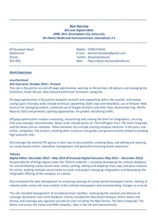 _______________________________________________________________________________________________
Ben Harrow
SEO and Digital Editor
2008: 2011 Birmingham City University
BA (Hons) Media and Communications (Journalism) 2:1
_______________________________________________________________________________________________
69 Quantock Road Mobile - 07891374643
Bedminster E-mail - benharrowmedia@gmail.com
Bristol Twitter- @owmyfoothurts
BS3 4PQ Web - http://about.me/owmyfoothurts
_______________________________________________________________________________________________
Work Experience
vouchercloud
SEO Executive: October 2014 – Present
The role is focused on on and off-page optimisation, working on the primary UK domain and managing the
Australian, South African, New Zealand and French territories alongside.
On page optimisation is focused on keyword research and copywriting within the voucher and money-
saving space. Everyday tasks include technical copywriting (both copy and metadata), use of Amazon Web
Services for managing content, extensive use of Google Analytics and other tools (Screaming Frog, Ahrefs,
Majestic SEO) and generally spotting opportunities for growth and driving traffic.
Off page optimisation involves innovating, researching and creating the brief for infographics, securing
links and coverage internationally. Major lands include pieces on The Huffington Post, The Daily Telegraph,
and the News.com.au networks. Other elements also include chasing company mentions in the press and
online, competitor link analysis, creating other resources and guides and general activity related to building
high authority links.
Also manage the external PR agency in their day-to-day activities, creating ideas, sub-editing and advising
on survey-based stories, reputation management and generally increasing brand awareness.
72Point
Digital Editor: December 2012 – May 2014 (Previously Digital Executive: May 2012 – December 2012)
Responsible for all things digital under the 72Point umbrella – including developing the contacts database
for and distributing survey-based news stories, writing, editing and adapting news copy and press releases
for online, working multiple social media accounts and project-managing infographics and developing the
infographic offering of the company as a whole.
Also innovated the data-led approach to analysing coverage of survey-based newspaper stories, looking at
industry-wide survey-led news content in the national newspapers and recommending changes as a result.
The role included management of an external team member, overseeing the creation and delivery of
coverage documents and client feedback. Clients included the likes British Airways, Hilton Hotels and
Disney, and coverage was regularly secured on sites including The Mail Online, The Daily Telegraph, The
Metro and across the Yahoo and MSN networks, both in the UK and internationally.
_______________________________________________________________________________________________
 