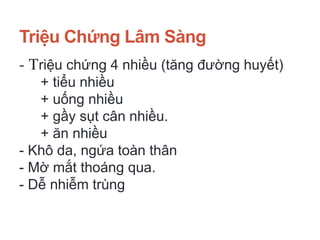 Triệu Chứng Lâm Sàng
- Triệu chứng 4 nhiều (tăng đường huyết)
+ tiểu nhiều
+ uống nhiều
+ gầy sụt cân nhiều.
+ ăn nhiều
- Khô da, ngứa toàn thân
- Mờ mắt thoáng qua.
- Dễ nhiễm trùng
 